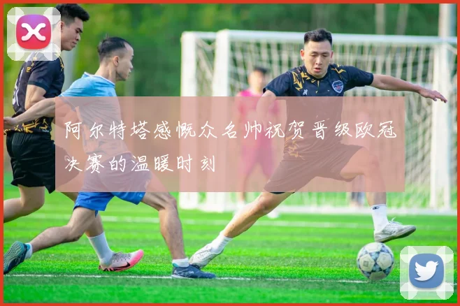 阿尔特塔感慨众名帅祝贺晋级欧冠决赛的温暖时刻