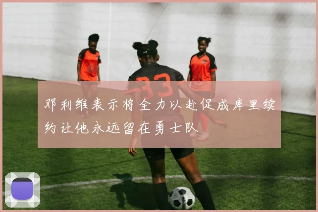 邓利维表示将全力以赴促成库里续约让他永远留在勇士队