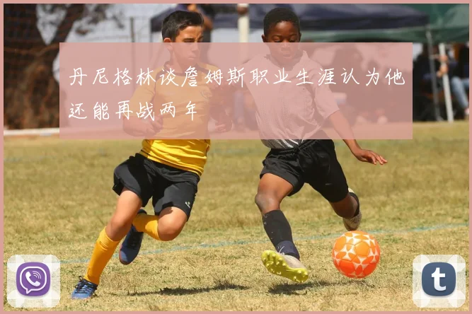 丹尼格林谈詹姆斯职业生涯认为他还能再战两年