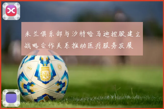 米兰俱乐部与沙特哈马迪控股建立战略合作关系推动医疗服务发展