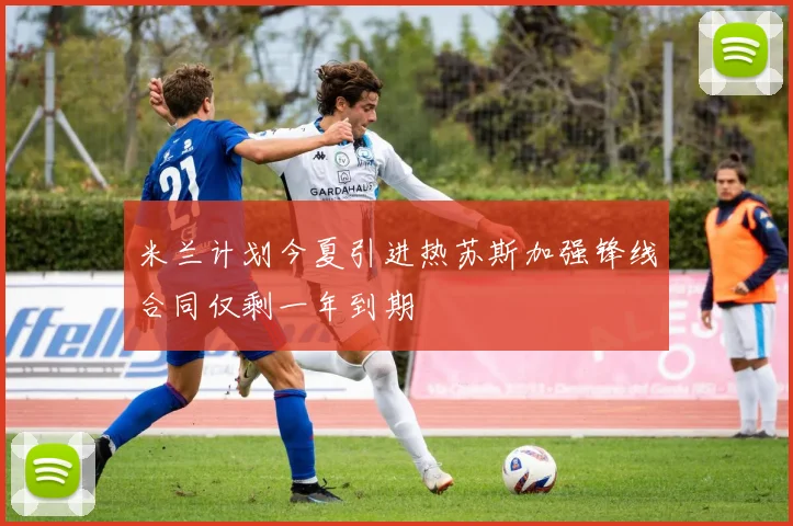 米兰计划今夏引进热苏斯加强锋线合同仅剩一年到期