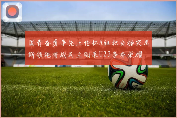 国青奋勇争先土伦杯A组积分榜突尼斯领跑将战民主刚果U23争夺荣耀
