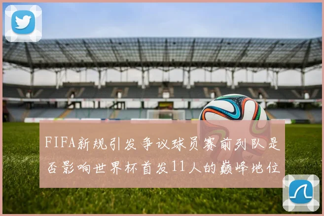 FIFA新规引发争议球员赛前列队是否影响世界杯首发11人的巅峰地位