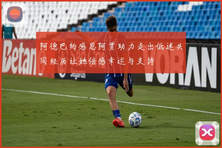 阿德巴约感恩阿贾助力走出低迷共同经历让她倍感幸运与支持