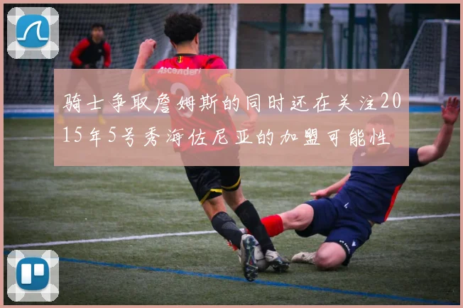 骑士争取詹姆斯的同时还在关注2015年5号秀海佐尼亚的加盟可能性
